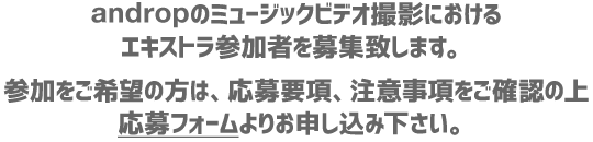 andropのミュージックビデオ撮影におけるエキストラ参加者を募集致します。参加をご希望の方は、応募要項、注意事項をご確認の上 応募フォームよりお申し込み下さい。